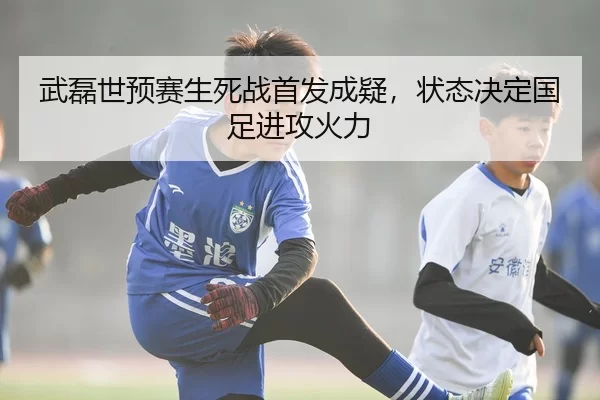 武磊世预赛生死战首发成疑，状态决定国足进攻火力