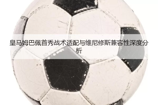 皇马姆巴佩首秀战术适配与维尼修斯兼容性深度分析