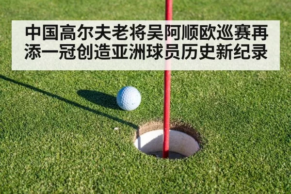 中国高尔夫老将吴阿顺欧巡赛再添一冠创造亚洲球员历史新纪录